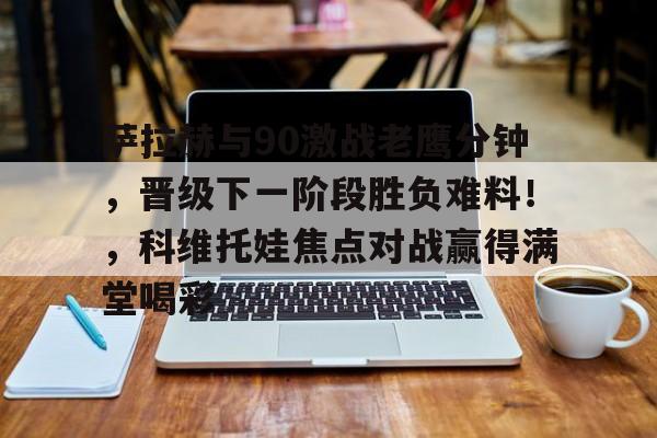 九游APP下载官网版萨拉赫与90激战老鹰分钟，晋级下一阶段胜负难料！，科维托娃焦点对战赢得满堂喝彩的简单介绍